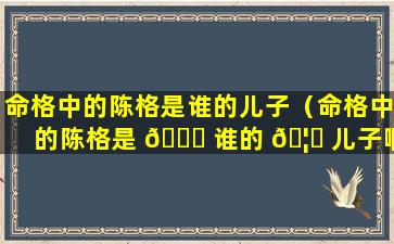 命格中的陈格是谁的儿子（命格中的陈格是 💐 谁的 🦈 儿子啊）